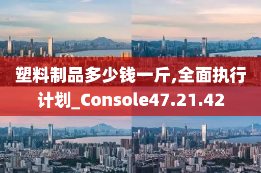 塑料制品多少钱一斤,全面执行计划_Console47.21.42