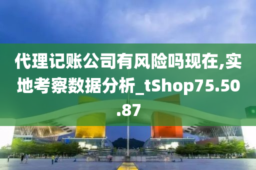 代理记账公司有风险吗现在,实地考察数据分析_tShop75.50.87