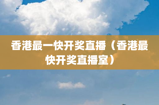 香港最一快开奖直播（香港最快开奖直播室）