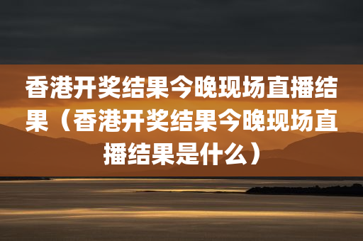 香港开奖结果今晚现场直播结果（香港开奖结果今晚现场直播结果是什么）