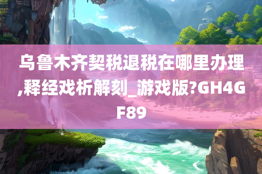 乌鲁木齐契税退税在哪里办理,释经戏析解刻_游戏版?GH4GF89