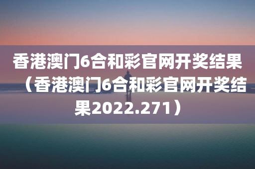 香港澳门6合和彩官网开奖结果（香港澳门6合和彩官网开奖结果2022.271）