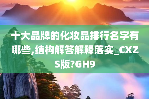 十大品牌的化妆品排行名字有哪些,结构解答解释落实_CXZS版?GH9