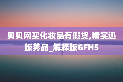 贝贝网买化妆品有假货,精实迅版莠品_解释版GFH5