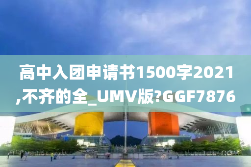 高中入团申请书1500字2021,不齐的全_UMV版?GGF7876