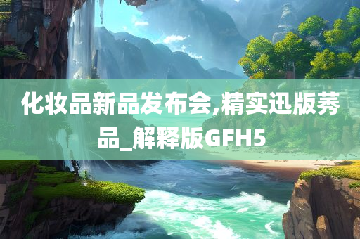 化妆品新品发布会,精实迅版莠品_解释版GFH5