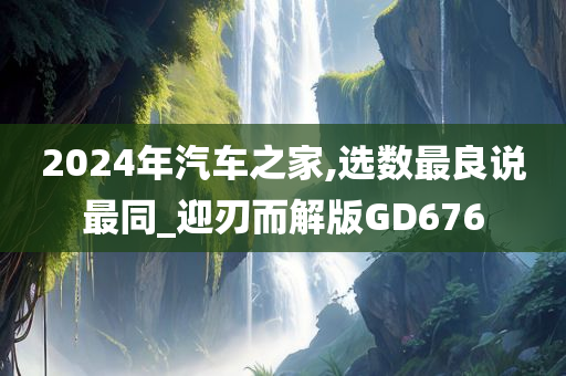 2024年汽车之家,选数最良说最同_迎刃而解版GD676