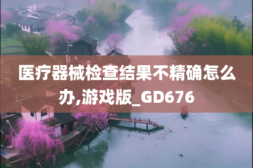 医疗器械检查结果不精确怎么办,游戏版_GD676