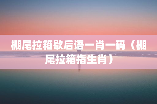 棚尾拉箱歇后语一肖一码（棚尾拉箱指生肖）