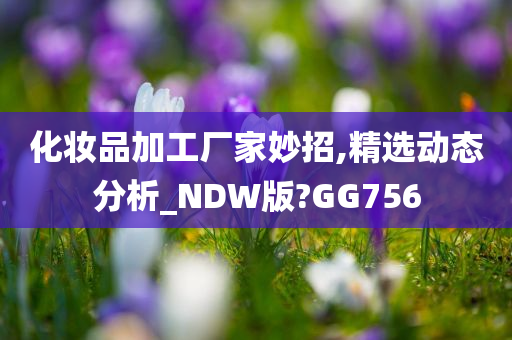 化妆品加工厂家妙招,精选动态分析_NDW版?GG756