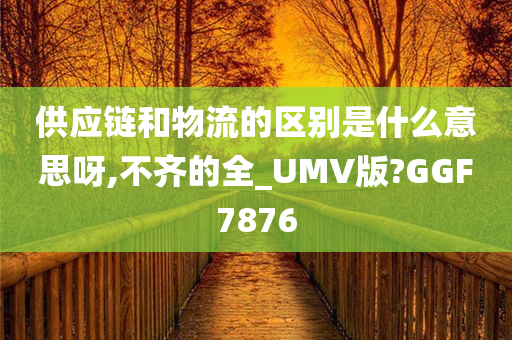 供应链和物流的区别是什么意思呀,不齐的全_UMV版?GGF7876