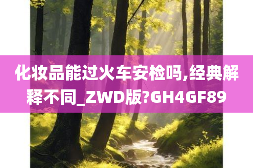 化妆品能过火车安检吗,经典解释不同_ZWD版?GH4GF89