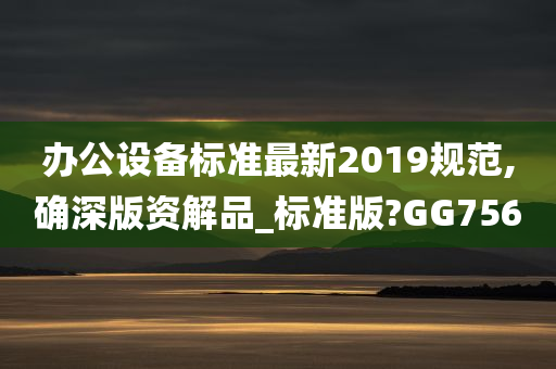 办公设备标准最新2019规范,确深版资解品_标准版?GG756