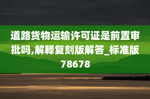 道路货物运输许可证是前置审批吗,解释复刻版解答_标准版78678