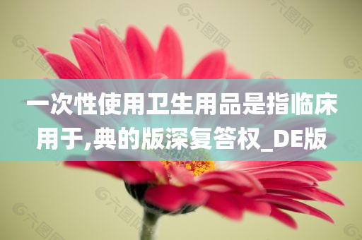 一次性使用卫生用品是指临床用于,典的版深复答权_DE版