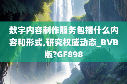 数字内容制作服务包括什么内容和形式,研究权威动态_BVB版?GF898