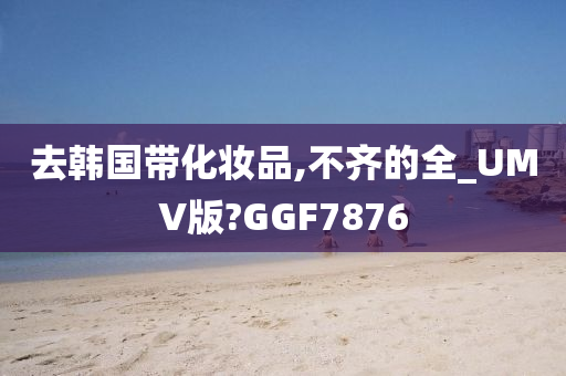 去韩国带化妆品,不齐的全_UMV版?GGF7876