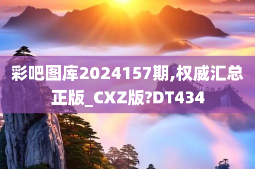 彩吧图库2024157期,权威汇总正版_CXZ版?DT434