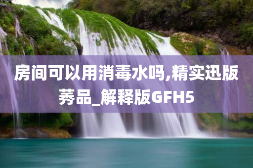 房间可以用消毒水吗,精实迅版莠品_解释版GFH5