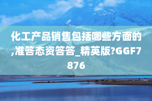 化工产品销售包括哪些方面的,准答态资答答_精英版?GGF7876