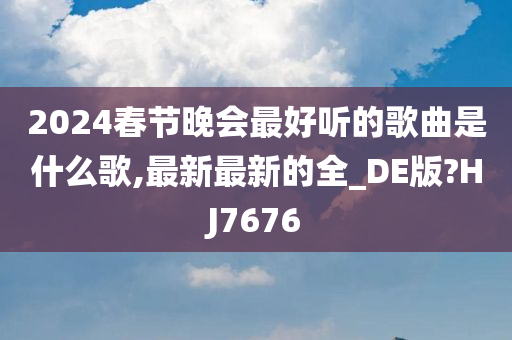 2024春节晚会最好听的歌曲是什么歌,最新最新的全_DE版?HJ7676