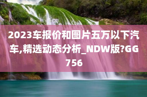 2023车报价和图片五万以下汽车,精选动态分析_NDW版?GG756