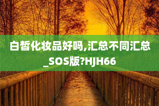 白皙化妆品好吗,汇总不同汇总_SOS版?HJH66