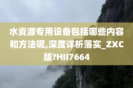 水资源专用设备包括哪些内容和方法呢,深度详析落实_ZXC版?HII7664