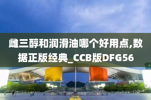 雌三醇和润滑油哪个好用点,数据正版经典_CCB版DFG56