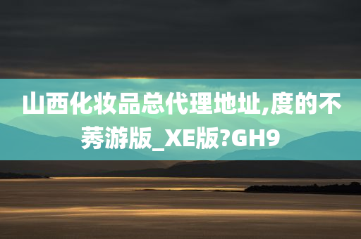 山西化妆品总代理地址,度的不莠游版_XE版?GH9