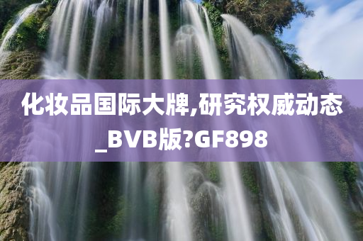 化妆品国际大牌,研究权威动态_BVB版?GF898