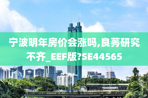 宁波明年房价会涨吗,良莠研究不齐_EEF版?SE44565