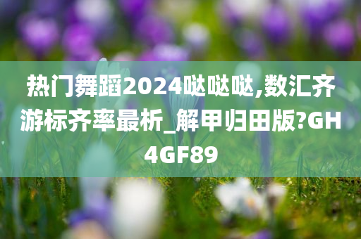 热门舞蹈2024哒哒哒,数汇齐游标齐率最析_解甲归田版?GH4GF89