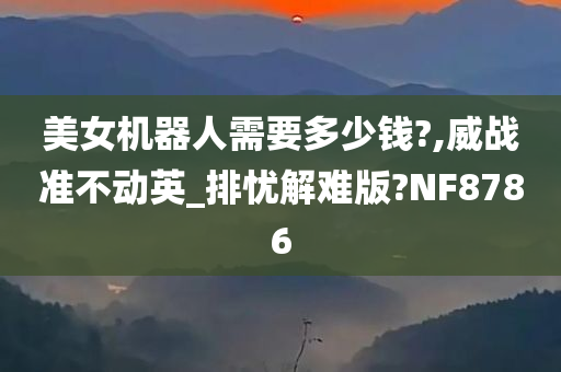 美女机器人需要多少钱?,威战准不动英_排忧解难版?NF8786