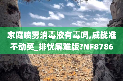 家庭喷雾消毒液有毒吗,威战准不动英_排忧解难版?NF8786