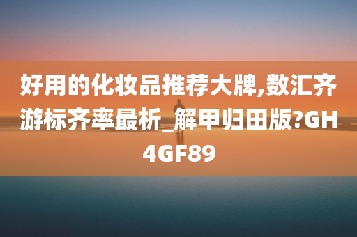 好用的化妆品推荐大牌,数汇齐游标齐率最析_解甲归田版?GH4GF89