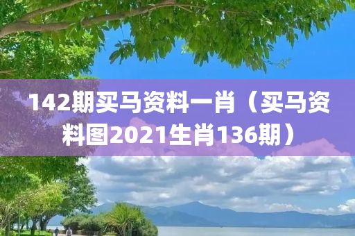 142期买马资料一肖（买马资料图2021生肖136期）