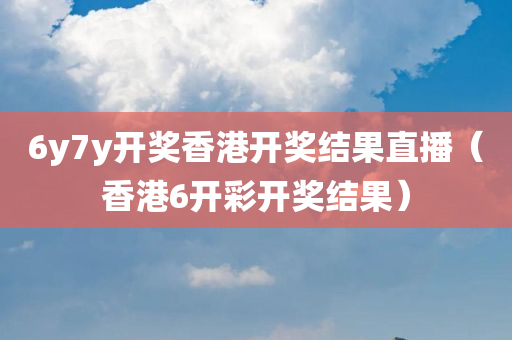 6y7y开奖香港开奖结果直播（香港6开彩开奖结果）