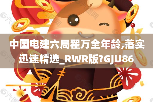 中国电建六局翟万全年龄,落实迅速精选_RWR版?GJU86