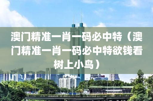 澳门精准一肖一码必中特（澳门精准一肖一码必中特欲钱看树上小鸟）