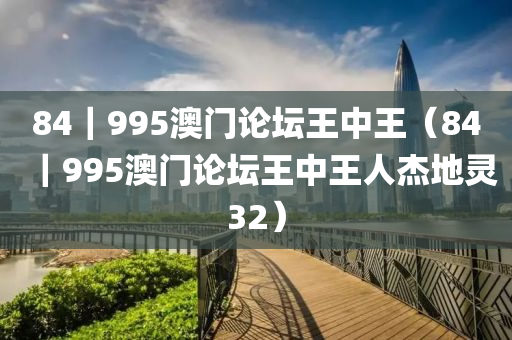 84｜995澳门论坛王中王（84｜995澳门论坛王中王人杰地灵32）