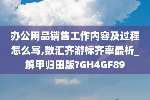 办公用品销售工作内容及过程怎么写,数汇齐游标齐率最析_解甲归田版?GH4GF89