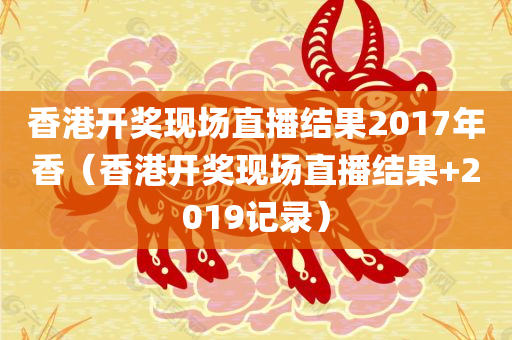 香港开奖现场直播结果2017年香（香港开奖现场直播结果+2019记录）