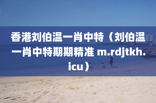 香港刘伯温一肖中特（刘伯温一肖中特期期精准 m.rdjtkh.icu）