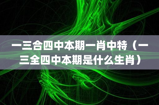 一三合四中本期一肖中特（一三全四中本期是什么生肖）