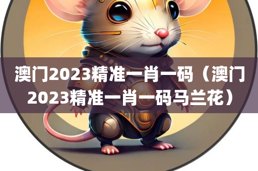 澳门2023精准一肖一码（澳门2023精准一肖一码马兰花）