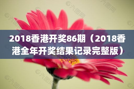 2018香港开奖86期（2018香港全年开奖结果记录完整版）