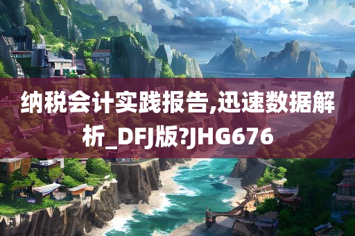 纳税会计实践报告,迅速数据解析_DFJ版?JHG676