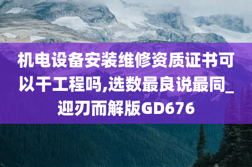 机电设备安装维修资质证书可以干工程吗,选数最良说最同_迎刃而解版GD676