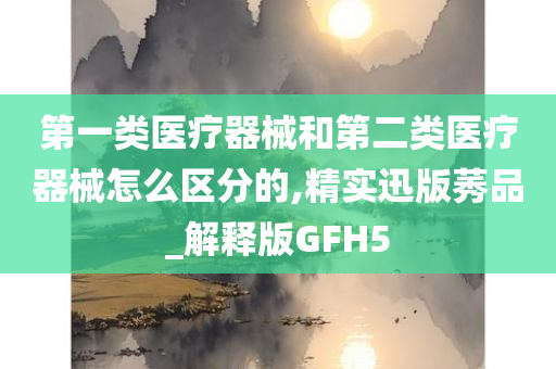 第一类医疗器械和第二类医疗器械怎么区分的,精实迅版莠品_解释版GFH5